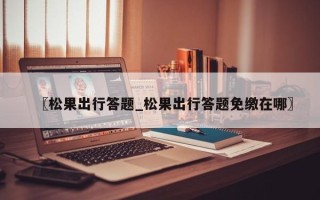 〖松果出行答题_松果出行答题免缴在哪〗