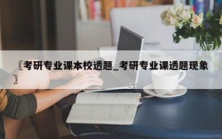 〖考研专业课本校透题_考研专业课透题现象〗