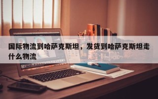 国际物流到哈萨克斯坦，发货到哈萨克斯坦走什么物流