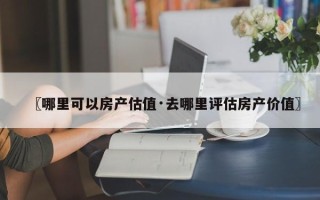 〖哪里可以房产估值·去哪里评估房产价值〗