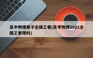 高中物理卷子全国乙卷(高考物理2021全国乙卷理科)