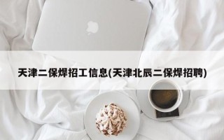 天津二保焊招工信息(天津北辰二保焊招聘)
