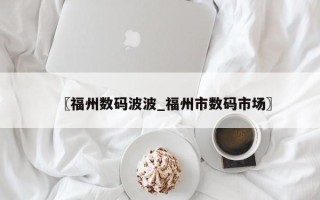 〖福州数码波波_福州市数码市场〗