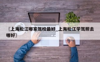 〖上海松江哪家驾校最好_上海松江学驾照去哪好〗