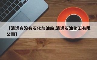 【清远有没有石化加油站,清远石油化工有限公司】
