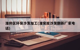 淮阴区环保沙发加工(淮安皮沙发翻新厂家电话)
