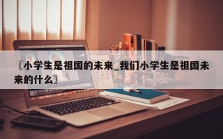 〖小学生是祖国的未来_我们小学生是祖国未来的什么〗