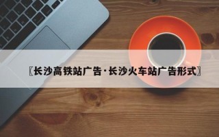 〖长沙高铁站广告·长沙火车站广告形式〗