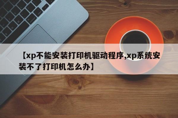 【xp不能安装打印机驱动程序,xp系统安装不了打印机怎么办】