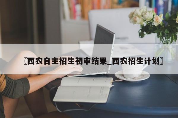 〖西农自主招生初审结果_西农招生计划〗