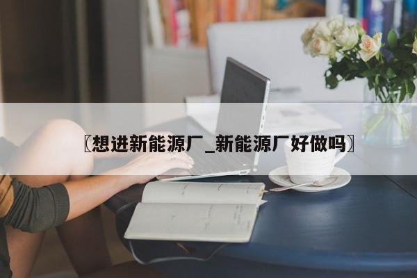 〖想进新能源厂_新能源厂好做吗〗