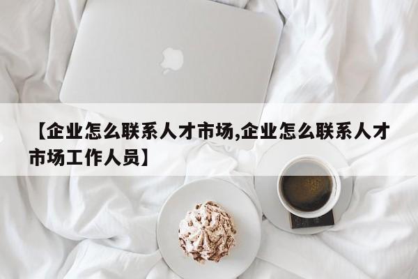 【企业怎么联系人才市场,企业怎么联系人才市场工作人员】