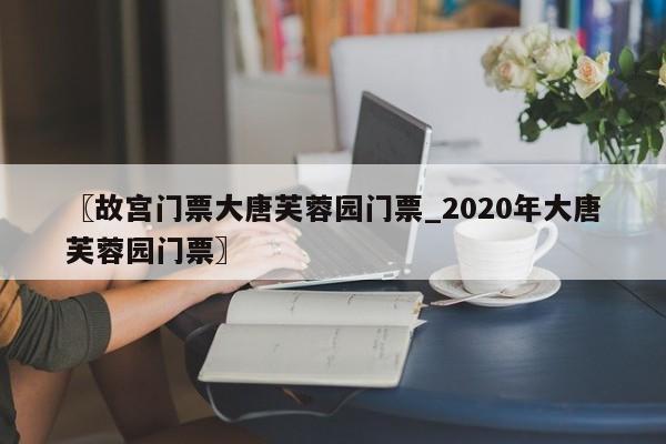 〖故宫门票大唐芙蓉园门票_2020年大唐芙蓉园门票〗