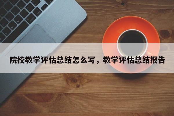 院校教学评估总结怎么写,教学评估总结报告