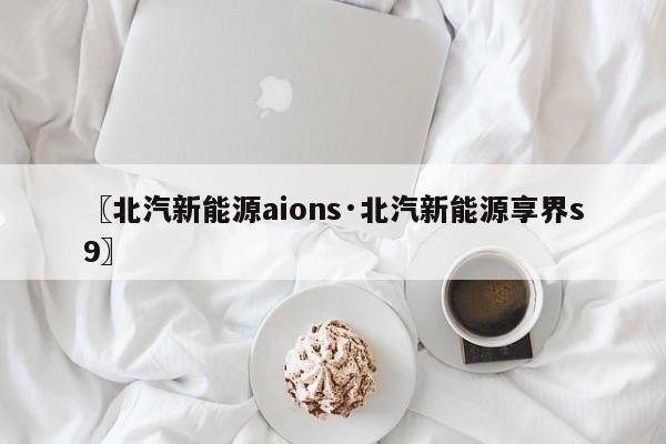 〖北汽新能源aions·北汽新能源享界s9〗