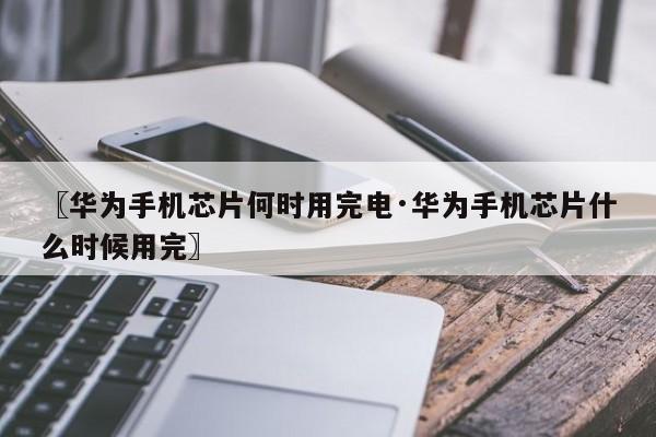 〖华为手机芯片何时用完电·华为手机芯片什么时候用完〗