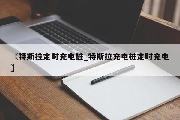 〖特斯拉定时充电桩_特斯拉充电桩定时充电〗