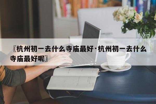 〖杭州初一去什么寺庙最好·杭州初一去什么寺庙最好呢〗